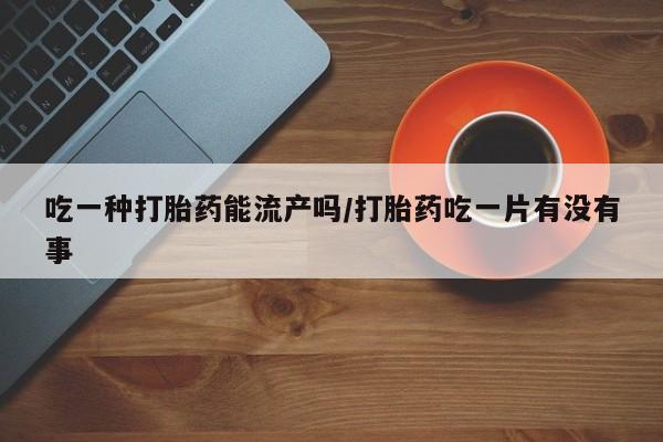 流产药在线购买吃一种打胎药能流产吗/打胎药吃一片有没有事