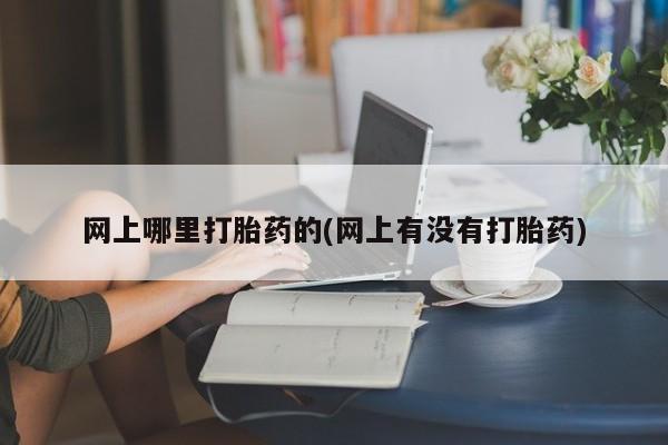 流产药在线购买网上哪里打胎药的(网上有没有打胎药)