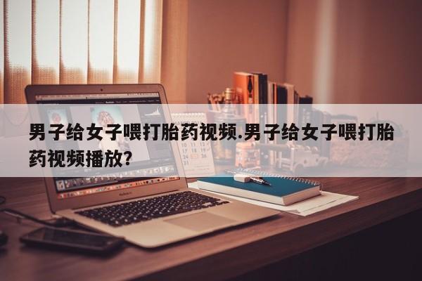 流产药在线购买男子给女子喂打胎药视频.男子给女子喂打胎药视频播放？