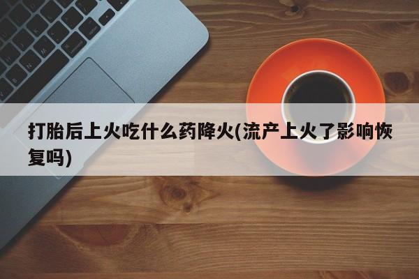 流产药在线购买打胎后上火吃什么药降火(流产上火了影响恢复吗)
