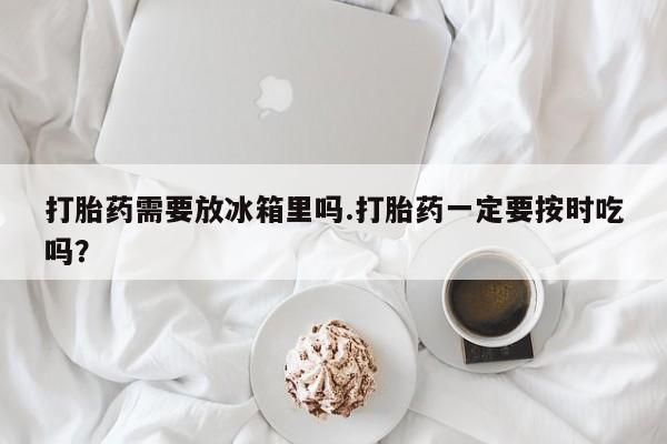 流产药在线购买打胎药需要放冰箱里吗.打胎药一定要按时吃吗？
