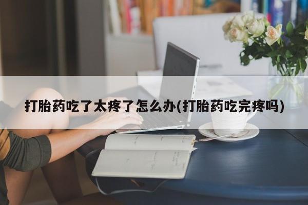 流产药在线购买打胎药吃了太疼了怎么办(打胎药吃完疼吗)