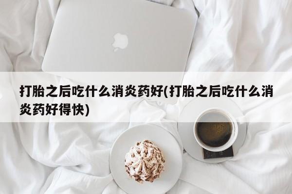 流产药在线购买打胎之后吃什么消炎药好(打胎之后吃什么消炎药好得快)