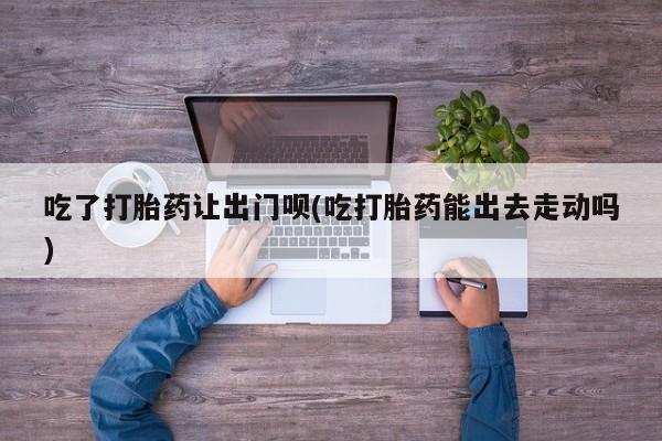 流产药在线购买吃了打胎药让出门呗(吃打胎药能出去走动吗)