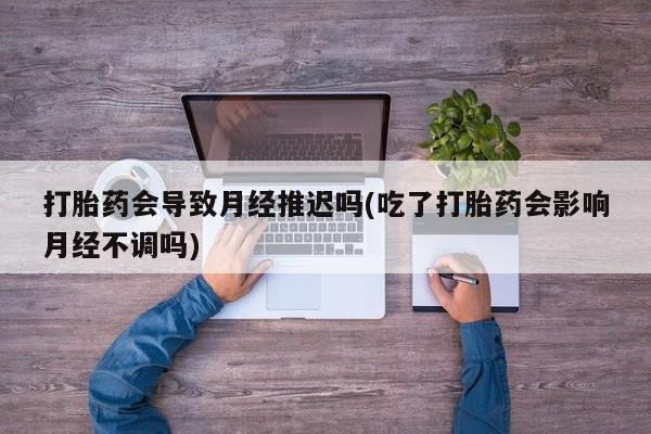 流产药在线购买打胎药会导致月经推迟吗(吃了打胎药会影响月经不调吗)