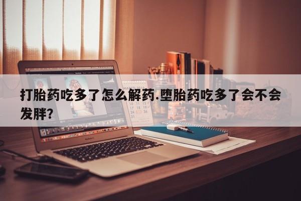 流产药在线购买打胎药吃多了怎么解药.堕胎药吃多了会不会发胖？
