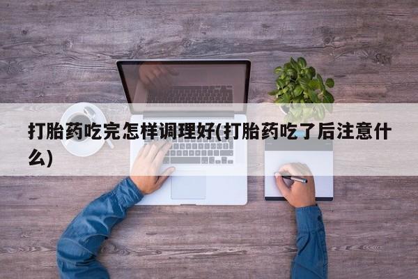 流产药在线购买打胎药吃完怎样调理好(打胎药吃了后注意什么)