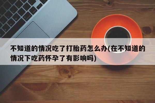 流产药在线购买不知道的情况吃了打胎药怎么办(在不知道的情况下吃药怀孕了有影响吗)