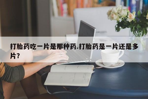 流产药在线购买打胎药吃一片是那种药.打胎药是一片还是多片？