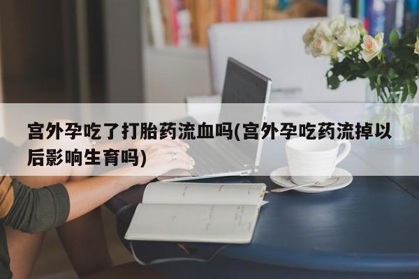 流产药在线购买宫外孕吃了打胎药流血吗(宫外孕吃药流掉以后影响生育吗)