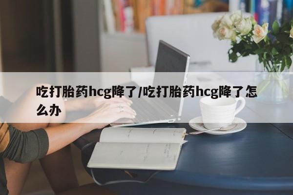 流产药在线购买吃打胎药hcg降了/吃打胎药hcg降了怎么办