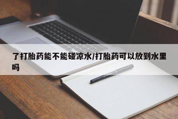 流产药在线购买了打胎药能不能碰凉水/打胎药可以放到水里吗