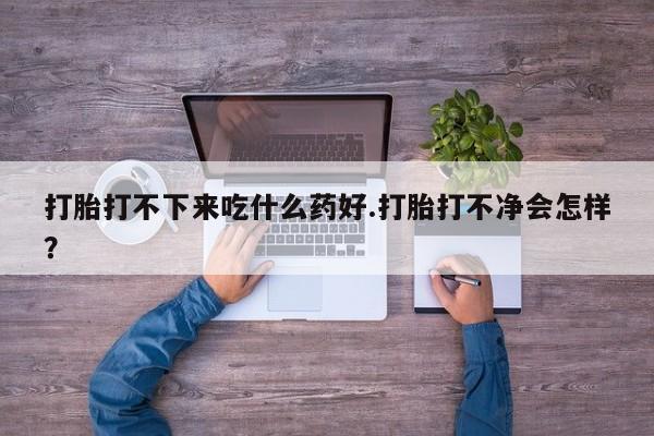 流产药在线购买打胎打不下来吃什么药好.打胎打不净会怎样？