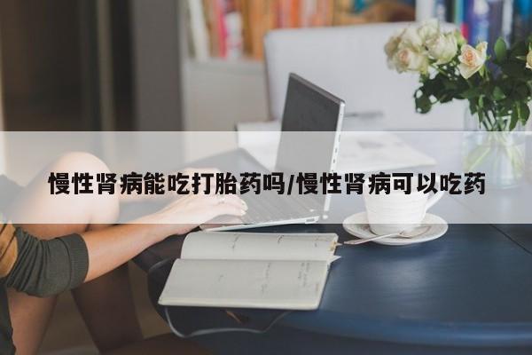 流产药在线购买慢性肾病能吃打胎药吗/慢性肾病可以吃药