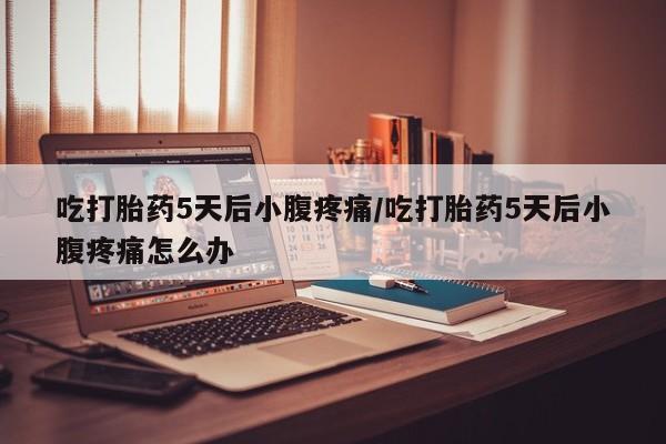流产药在线购买吃打胎药5天后小腹疼痛/吃打胎药5天后小腹疼痛怎么办