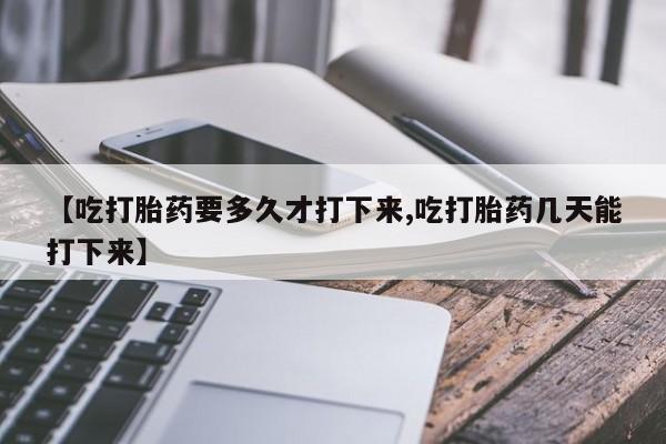 流产药在线购买【吃打胎药要多久才打下来,吃打胎药几天能打下来】