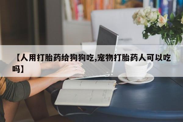 流产药在线购买【人用打胎药给狗狗吃,宠物打胎药人可以吃吗】