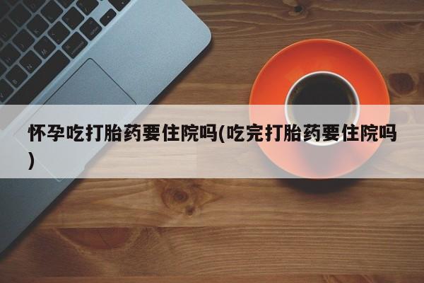 流产药在线购买怀孕吃打胎药要住院吗(吃完打胎药要住院吗)