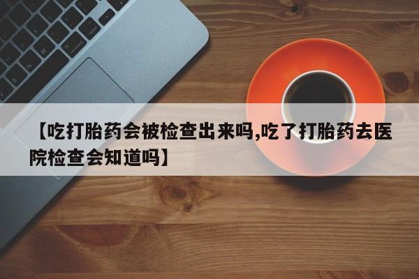 流产药在线购买【吃打胎药会被检查出来吗,吃了打胎药去医院检查会知道吗】