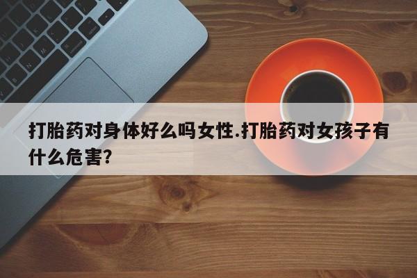 流产药在线购买打胎药对身体好么吗女性.打胎药对女孩子有什么危害？