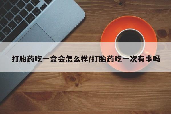 流产药在线购买打胎药吃一盒会怎么样/打胎药吃一次有事吗
