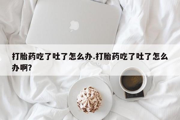 流产药在线购买打胎药吃了吐了怎么办.打胎药吃了吐了怎么办啊？