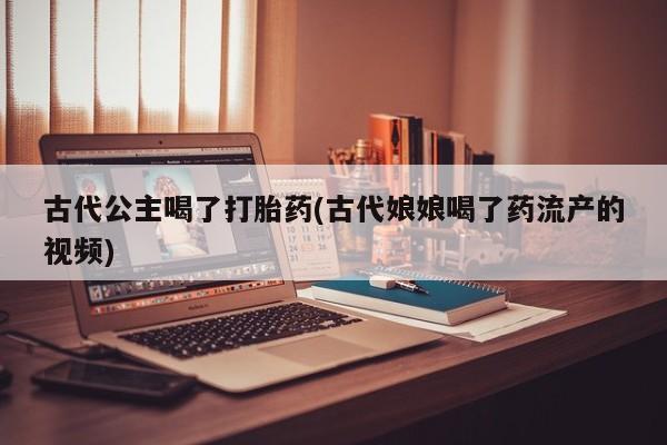流产药在线购买古代公主喝了打胎药(古代娘娘喝了药流产的视频)