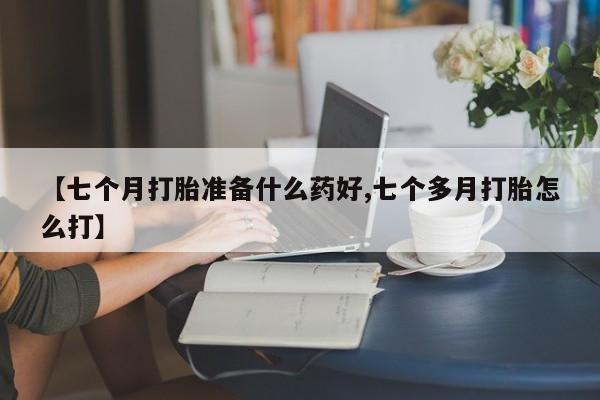 流产药在线购买【七个月打胎准备什么药好,七个多月打胎怎么打】
