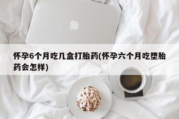 流产药在线购买怀孕6个月吃几盒打胎药(怀孕六个月吃堕胎药会怎样)