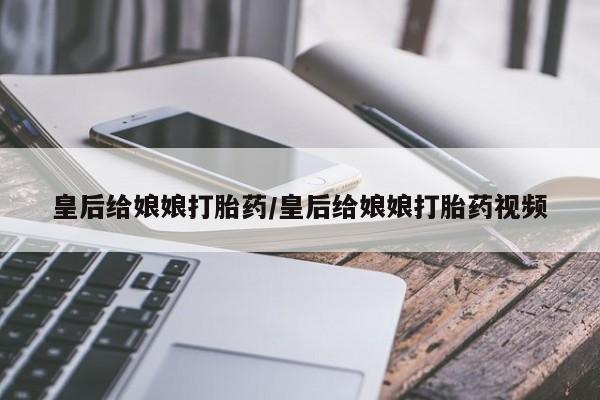 流产药在线购买皇后给娘娘打胎药/皇后给娘娘打胎药视频