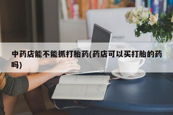 流产药在线购买中药店能不能抓打胎药(药店可以买打胎的药吗)