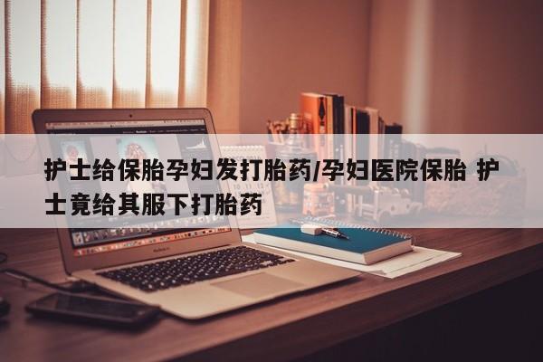 流产药在线购买护士给保胎孕妇发打胎药/孕妇医院保胎 护士竟给其服下打胎药