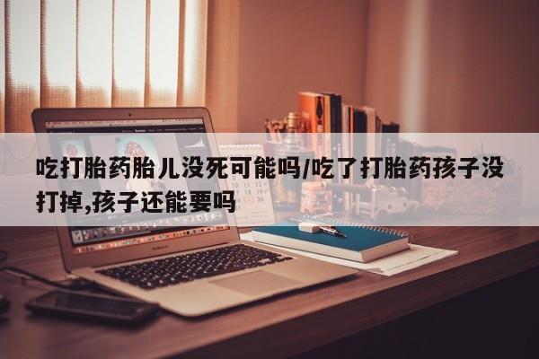 流产药在线购买吃打胎药胎儿没死可能吗/吃了打胎药孩子没打掉,孩子还能要吗