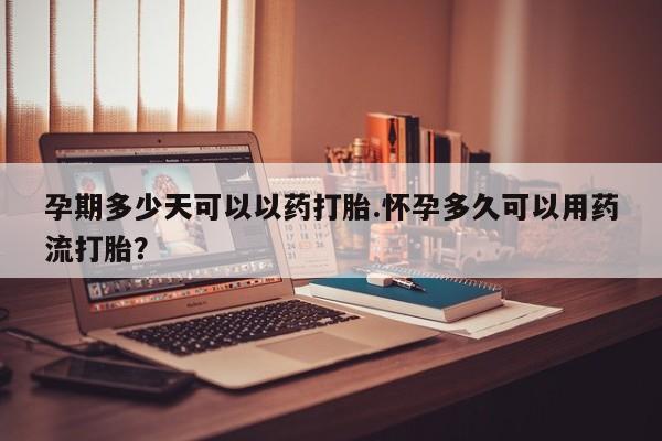 流产药在线购买孕期多少天可以以药打胎.怀孕多久可以用药流打胎？