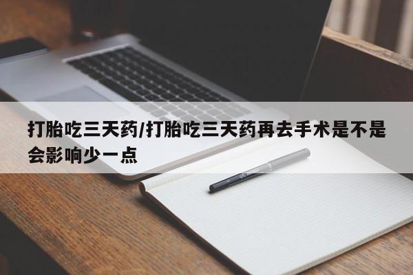 流产药在线购买打胎吃三天药/打胎吃三天药再去手术是不是会影响少一点
