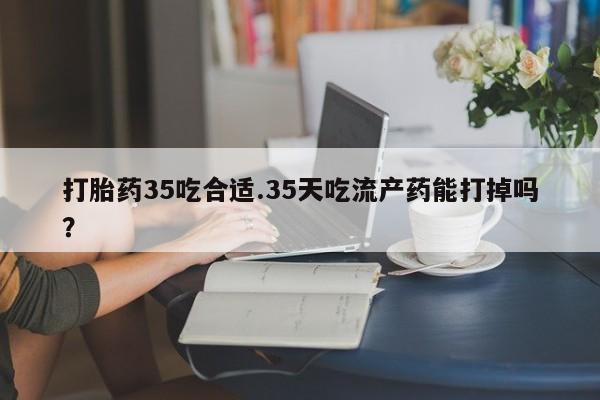 流产药在线购买打胎药35吃合适.35天吃流产药能打掉吗？
