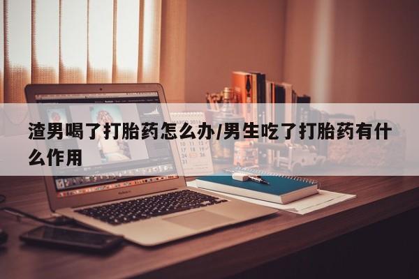流产药在线购买渣男喝了打胎药怎么办/男生吃了打胎药有什么作用