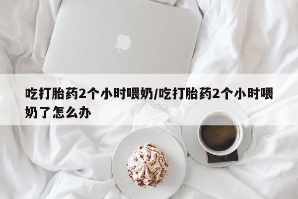 流产药在线购买吃打胎药2个小时喂奶/吃打胎药2个小时喂奶了怎么办