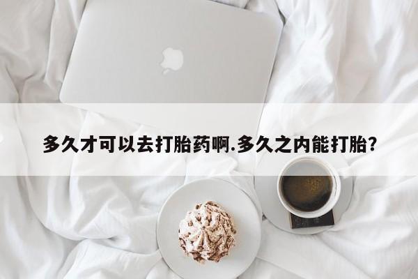 流产药在线购买多久才可以去打胎药啊.多久之内能打胎？