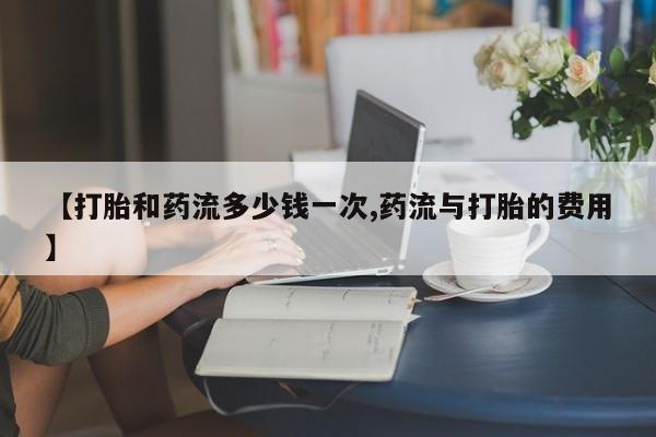流产药在线购买【打胎和药流多少钱一次,药流与打胎的费用】