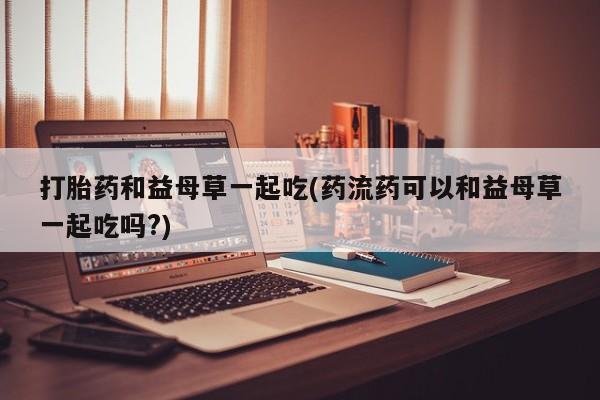 流产药在线购买打胎药和益母草一起吃(药流药可以和益母草一起吃吗?)