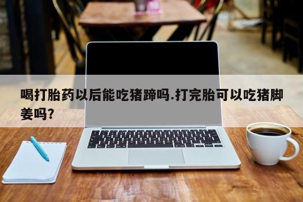 流产药在线购买喝打胎药以后能吃猪蹄吗.打完胎可以吃猪脚姜吗？