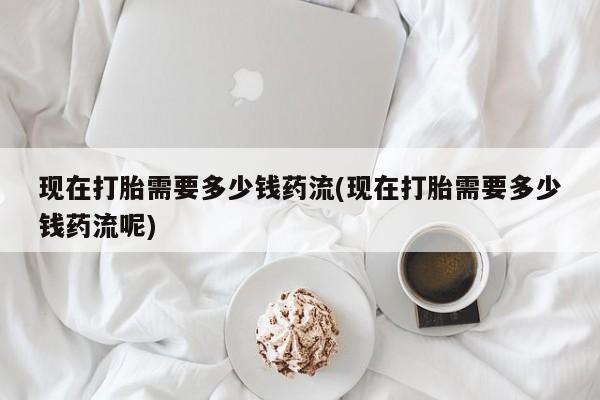 流产药在线购买现在打胎需要多少钱药流(现在打胎需要多少钱药流呢)