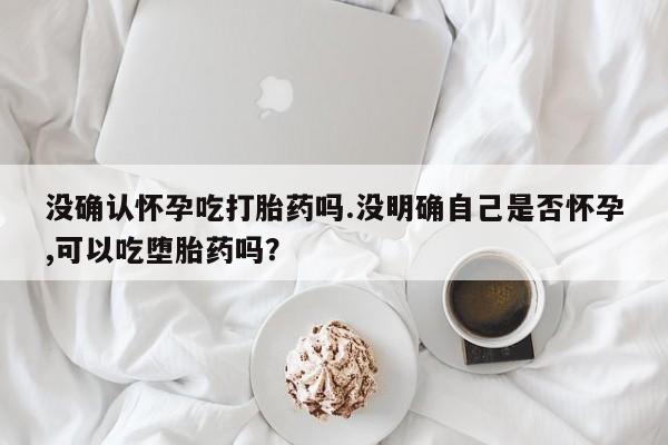 流产药在线购买没确认怀孕吃打胎药吗.没明确自己是否怀孕,可以吃堕胎药吗？