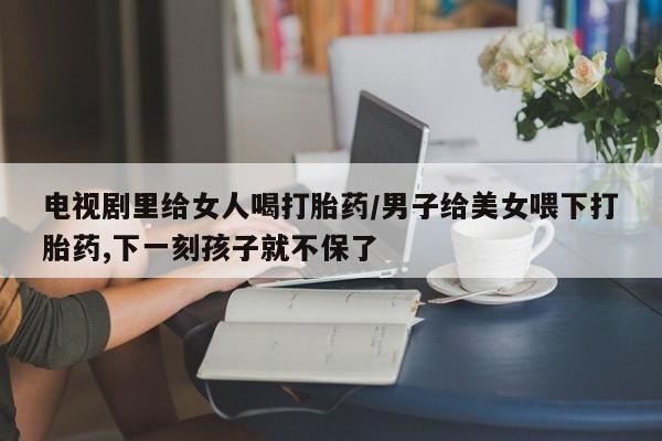 流产药在线购买电视剧里给女人喝打胎药/男子给美女喂下打胎药,下一刻孩子就不保了