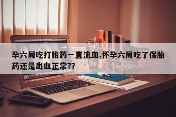 流产药在线购买孕六周吃打胎药一直流血.怀孕六周吃了保胎药还是出血正常?？