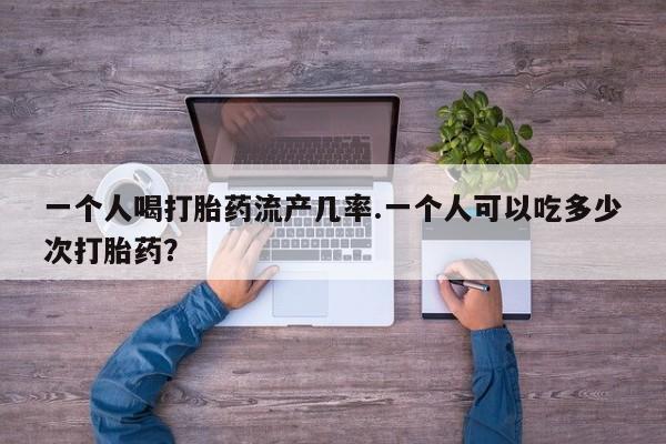 流产药在线购买一个人喝打胎药流产几率.一个人可以吃多少次打胎药？