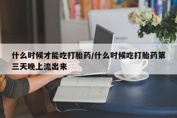 流产药在线购买什么时候才能吃打胎药/什么时候吃打胎药第三天晚上流出来