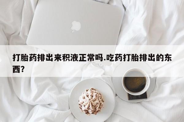 流产药在线购买打胎药排出来积液正常吗.吃药打胎排出的东西？