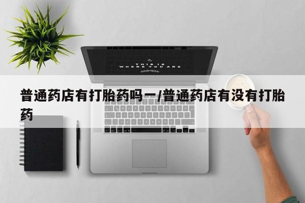 流产药在线购买普通药店有打胎药吗一/普通药店有没有打胎药